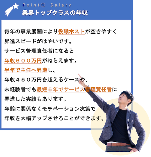 業界トップクラスの年収 | 毎年の事業展開により役職ポストが空きやすく昇進スピードがはやいです。サービス管理責任者になると年収６００万円がねらえます。半年で主任へ昇進し、年収４５０万円を超えるケースや、未経験者でも最短５年でサービス管理責任者に昇進した実績もあります。年齢に関係なくモチベーション次第で年収を大幅アップさせることができます。