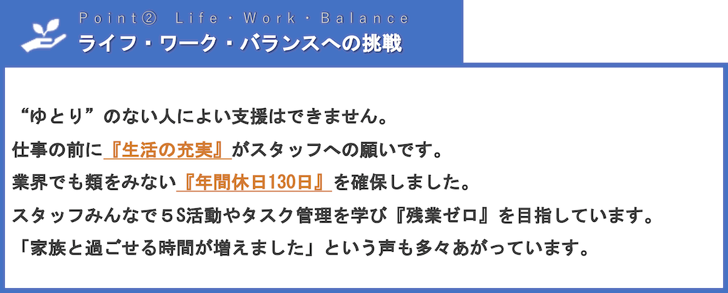 ライフ・ワーク・バランスへの挑戦 | “ゆとり”のない人によい支援はできません。仕事の前に『生活の充実』がスタッフへの願いです。業界でも類をみない『年間休日130日』を確保しました。スタッフみんなで５S活動やタスク管理を学び『残業ゼロ』を目指しています。「家族と過ごせる時間が増えました」という声も多々あがっています。