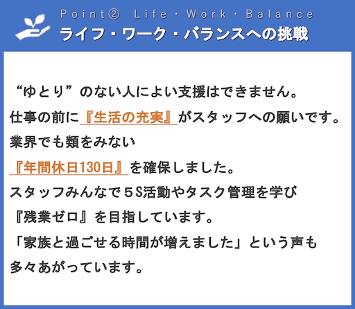 ライフ・ワーク・バランスへの挑戦 | “ゆとり”のない人によい支援はできません。仕事の前に『生活の充実』がスタッフへの願いです。業界でも類をみない『年間休日130日』を確保しました。スタッフみんなで５S活動やタスク管理を学び『残業ゼロ』を目指しています。「家族と過ごせる時間が増えました」という声も多々あがっています。