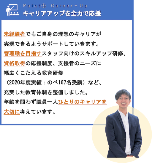 キャリアアップを全力で応援 | 未経験者でもご自身の理想のキャリアが実現できるようサポートしていきます。管理職を目指すスタッフ向けのスキルアップ研修、資格取得の応援制度、支援者のニーズに幅広くこたえる教育研修（2020年度実績：のべ167名受講）など、充実した教育体制を整備しました。年齢を問わず職員一人ひとりのキャリアを大切に考えています。