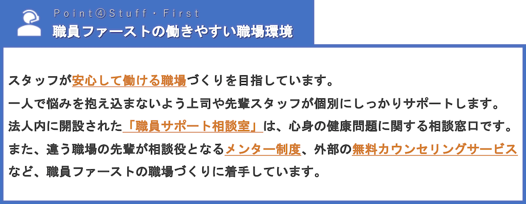 職員ファーストの働きやすい職場環境 | スタッフが安心して働ける職場づくりを目指しています。一人で悩みを抱え込まないよう上司や先輩スタッフが個別にしっかりサポートします。法人内に開設された「職員サポート相談室」は、心身の健康問題に関する相談窓口です。また、違う職場の先輩が相談役となるメンター制度、外部の無料カウンセリングサービスなど、職員ファーストの職場づくりに着手しています。