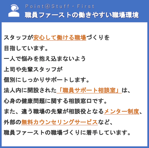 職員ファーストの働きやすい職場環境 | スタッフが安心して働ける職場づくりを目指しています。一人で悩みを抱え込まないよう上司や先輩スタッフが個別にしっかりサポートします。法人内に開設された「職員サポート相談室」は、心身の健康問題に関する相談窓口です。また、違う職場の先輩が相談役となるメンター制度、外部の無料カウンセリングサービスなど、職員ファーストの職場づくりに着手しています。