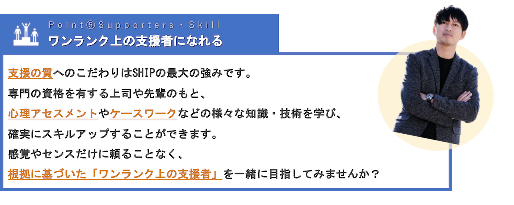 ワンランク上の支援者になれる | 支援の質へのこだわりはSHIPの最大の強みです。専門の資格を有する上司や先輩のもと、心理アセスメントやケースワークなどの様々な知識・技術を学び、確実にスキルアップすることができます。感覚やセンスだけに頼ることなく、根拠に基づいた「ワンランク上の支援者」を一緒に目指してみませんか？