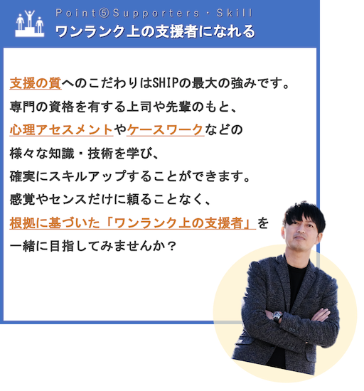 ワンランク上の支援者になれる | 支援の質へのこだわりはSHIPの最大の強みです。専門の資格を有する上司や先輩のもと、心理アセスメントやケースワークなどの様々な知識・技術を学び、確実にスキルアップすることができます。感覚やセンスだけに頼ることなく、根拠に基づいた「ワンランク上の支援者」を一緒に目指してみませんか？