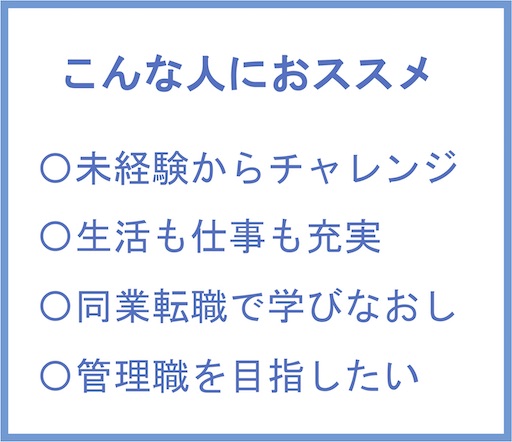 こんな人におすすめ | ・未経験からチャレンジ ・生活も仕事も充実 ・同業転職で学びなおし ・管理職を目指したい